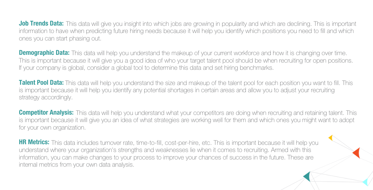 Job trends data: This data will give you insight into which jobs are growing in popularity and which are declining. This is important information to have when predicting future hiring needs because it will help you identify which positions you need to fill and which ones you can start phasing out. Demographic data: This data will help you understand the makeup of your current workforce and how it is changing over time. This is important because it will give you a good idea of who your target talent pool should be when recruiting for open positions. If your company is global, consider a global tool to determine this data and set hiring benchmarks. Talent pool data: This data will help you understand the size and makeup of the talent pool for each position you want to fill. This is important because it will help you identify any potential shortages in certain areas and allow you to adjust your recruiting strategy accordingly. Competitor analysis: This data will help you understand what your competitors are doing when recruiting and retaining talent. This is important because it will give you an idea of what strategies are working well for them and which ones you might want to adopt for your own organization. HR metrics: This data includes turnover rate, time-to-fill, cost-per-hire, etc. This is important because it will help you understand where your organization's strengths and weaknesses lie when it comes to recruiting. Armed with this information, you can make changes to your process to improve your chances of success in the future. These are internal metrics from your own data analysis. 