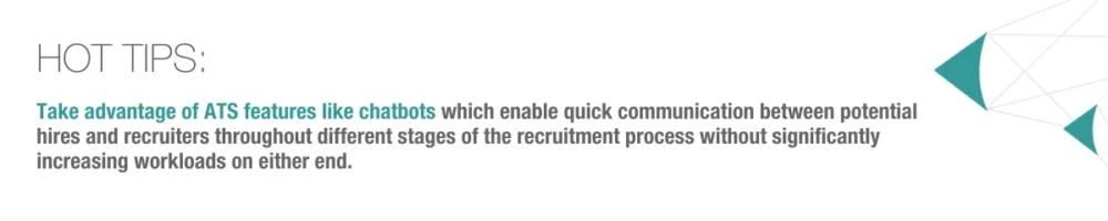 Hot tip: Take advantage of ATS features like chatbots which enable quick communication between potential hires and recruiters throughout different stages of the recruitment process without significantly increasing workloads on either end.